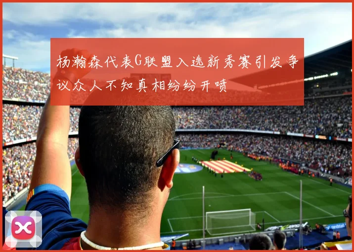 杨瀚森代表G联盟入选新秀赛引发争议众人不知真相纷纷开喷