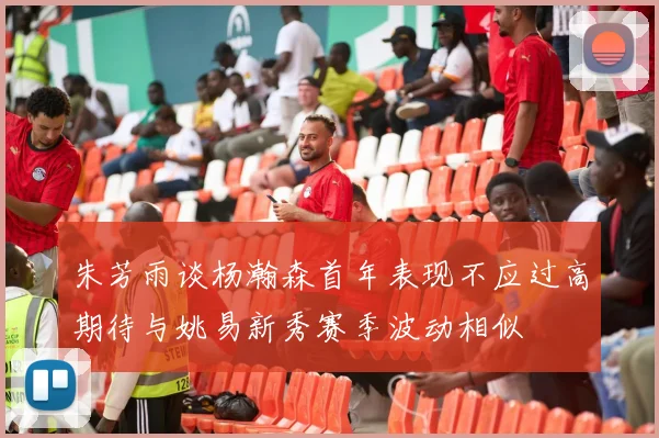 朱芳雨谈杨瀚森首年表现不应过高期待与姚易新秀赛季波动相似