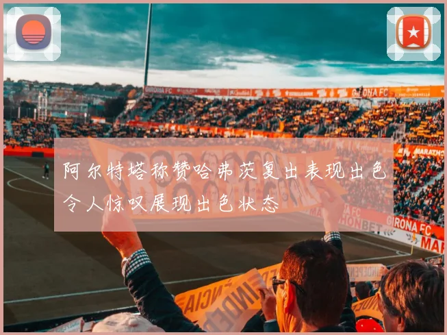 阿尔特塔称赞哈弗茨复出表现出色令人惊叹展现出色状态