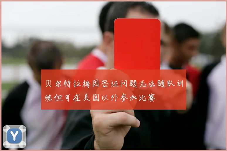 贝尔特拉梅因签证问题无法随队训练但可在美国以外参加比赛