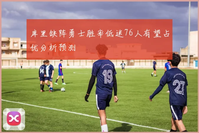 库里缺阵勇士胜率低迷76人有望占优分析预测