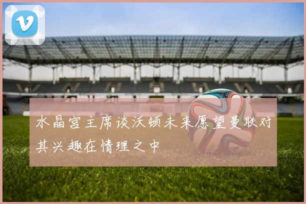 水晶宫主席谈沃顿未来愿望曼联对其兴趣在情理之中