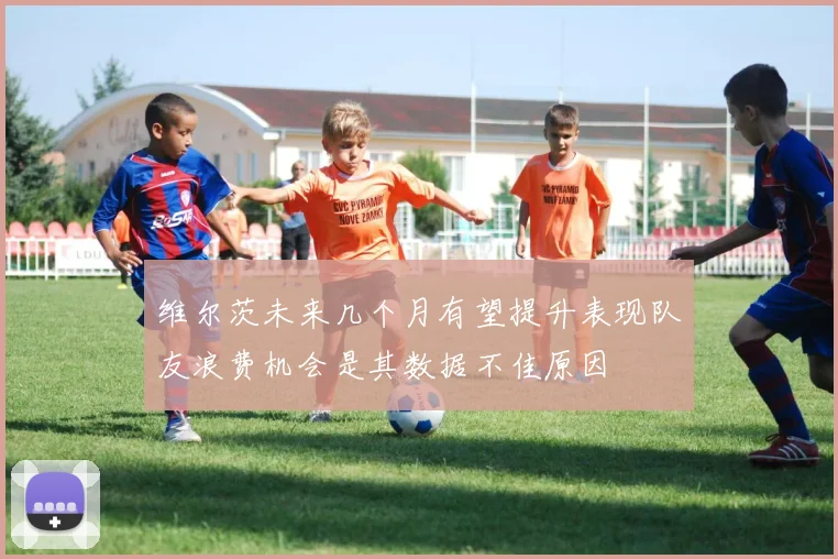维尔茨未来几个月有望提升表现队友浪费机会是其数据不佳原因