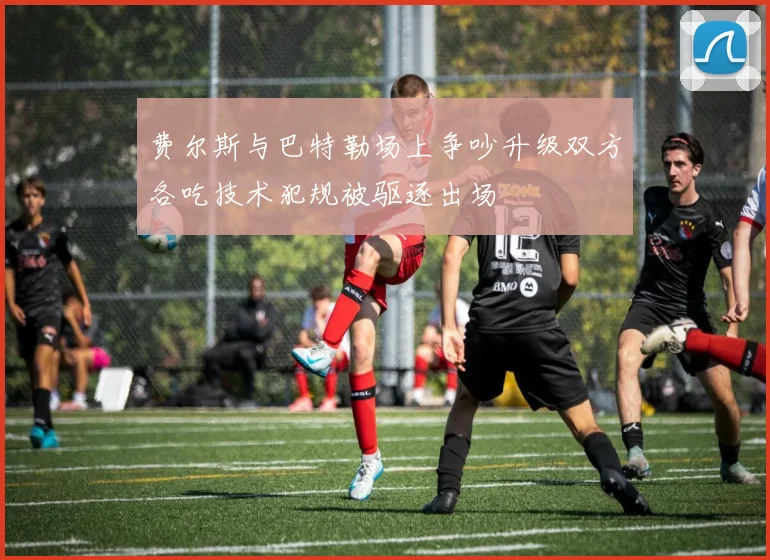 费尔斯与巴特勒场上争吵升级双方各吃技术犯规被驱逐出场