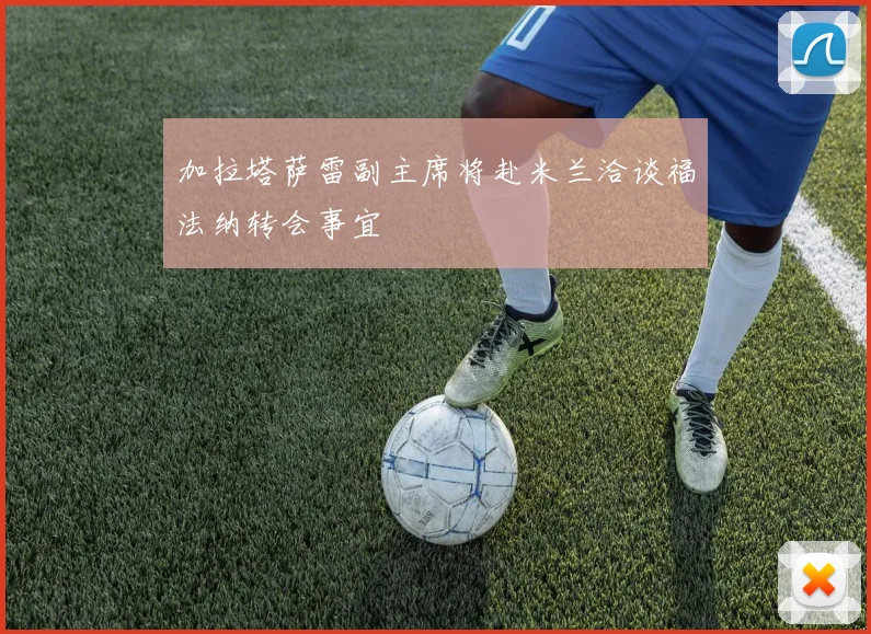 加拉塔萨雷副主席将赴米兰洽谈福法纳转会事宜