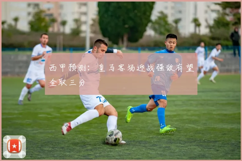 西甲预测：皇马客场迎战强敌有望全取三分