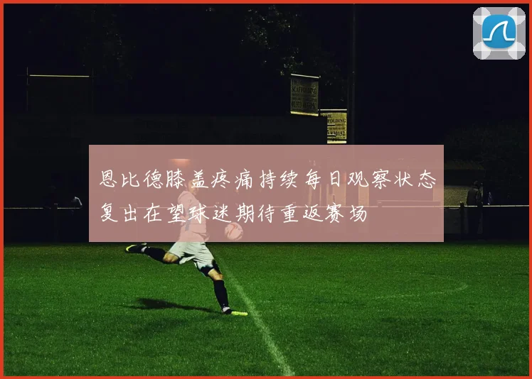 恩比德膝盖疼痛持续每日观察状态复出在望球迷期待重返赛场