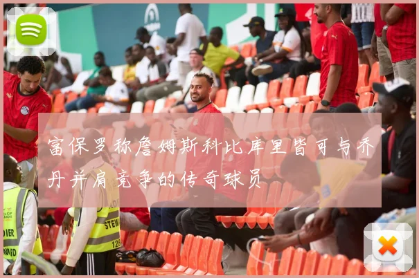富保罗称詹姆斯科比库里皆可与乔丹并肩竞争的传奇球员