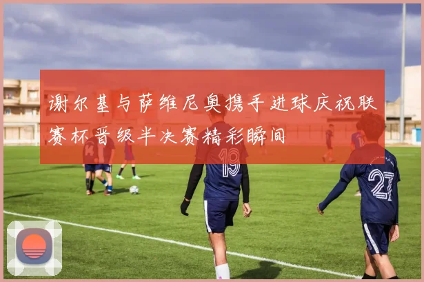 谢尔基与萨维尼奥携手进球庆祝联赛杯晋级半决赛精彩瞬间