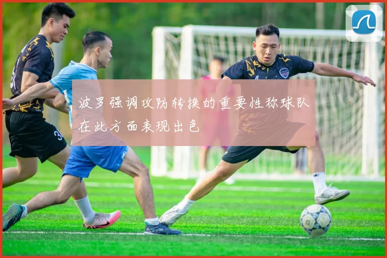 波罗强调攻防转换的重要性称球队在此方面表现出色