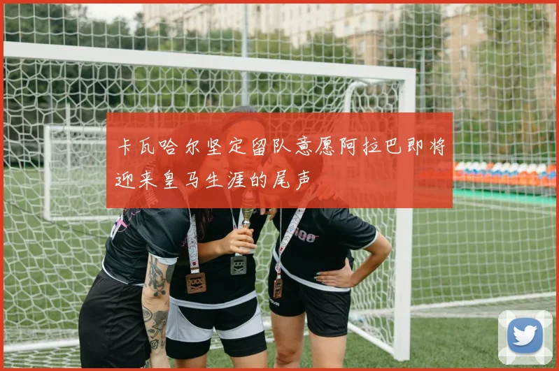 卡瓦哈尔坚定留队意愿阿拉巴即将迎来皇马生涯的尾声