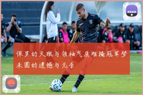 保罗的天赋与领袖气质难掩冠军梦未圆的遗憾与无奈