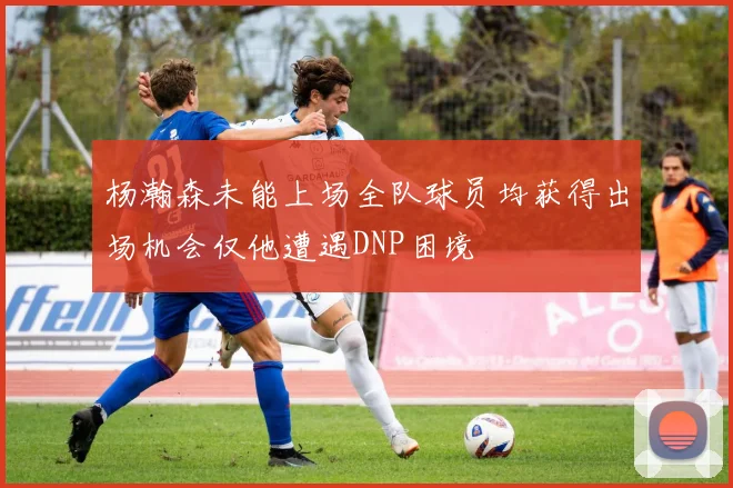 杨瀚森未能上场全队球员均获得出场机会仅他遭遇DNP困境