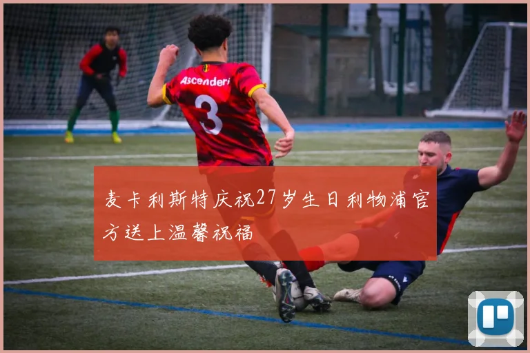 麦卡利斯特庆祝27岁生日利物浦官方送上温馨祝福