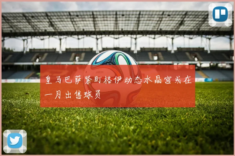 皇马巴萨紧盯格伊动态水晶宫或在一月出售球员