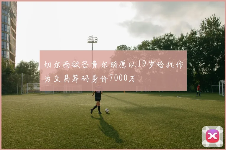 切尔西欲签费尔明愿以19岁哈托作为交易筹码身价7000万