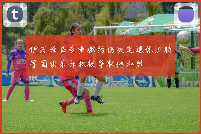 伊万面临多重邀约仍决定退休沙特等国俱乐部积极争取他加盟