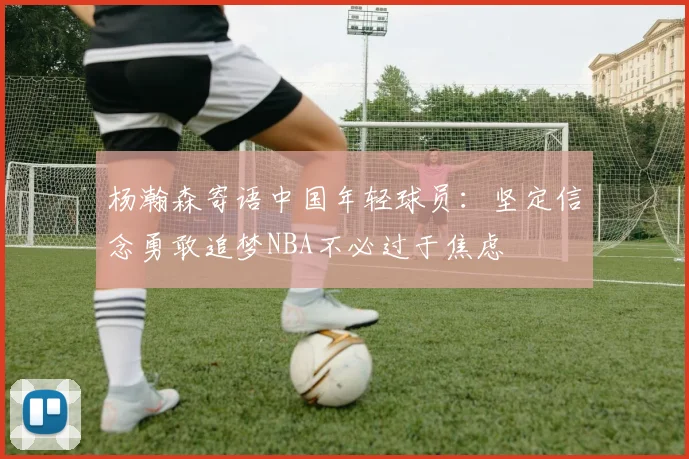 杨瀚森寄语中国年轻球员：坚定信念勇敢追梦NBA不必过于焦虑