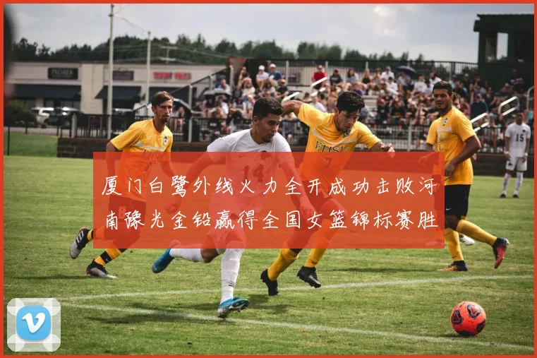 厦门白鹭外线火力全开成功击败河南豫光金铅赢得全国女篮锦标赛胜利