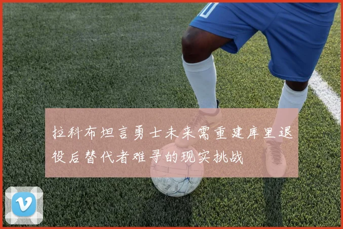 拉科布坦言勇士未来需重建库里退役后替代者难寻的现实挑战