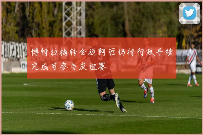 博特拉梅转会迈阿密仍待行政手续完成可参与友谊赛