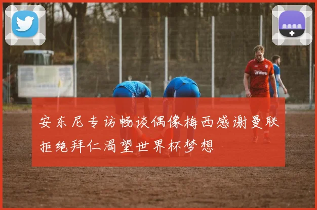 安东尼专访畅谈偶像梅西感谢曼联拒绝拜仁渴望世界杯梦想