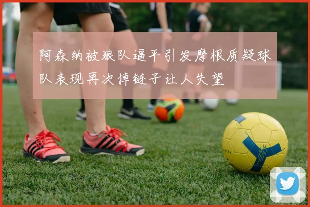阿森纳被狼队逼平引发摩根质疑球队表现再次掉链子让人失望
