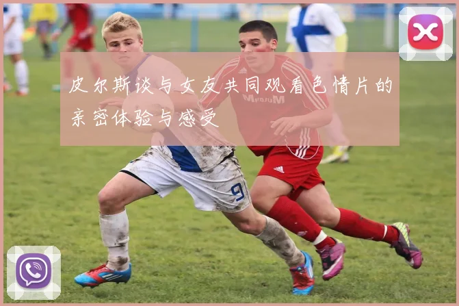 皮尔斯谈与女友共同观看色情片的亲密体验与感受