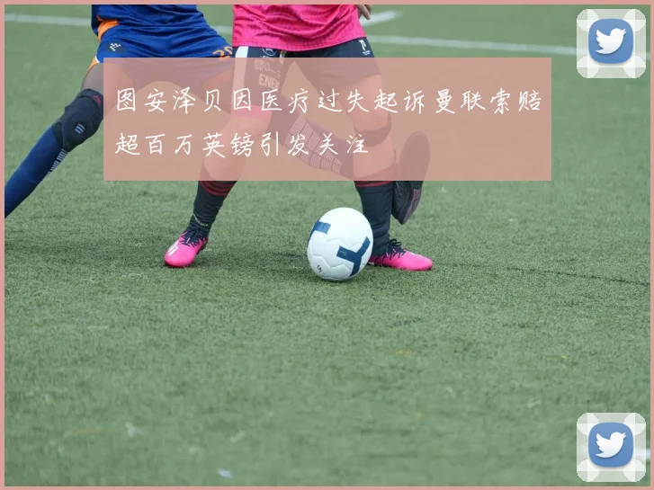 图安泽贝因医疗过失起诉曼联索赔超百万英镑引发关注