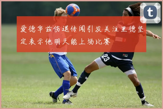 爱德华兹伤退传闻引发关注里德坚定表示他明天能上场比赛