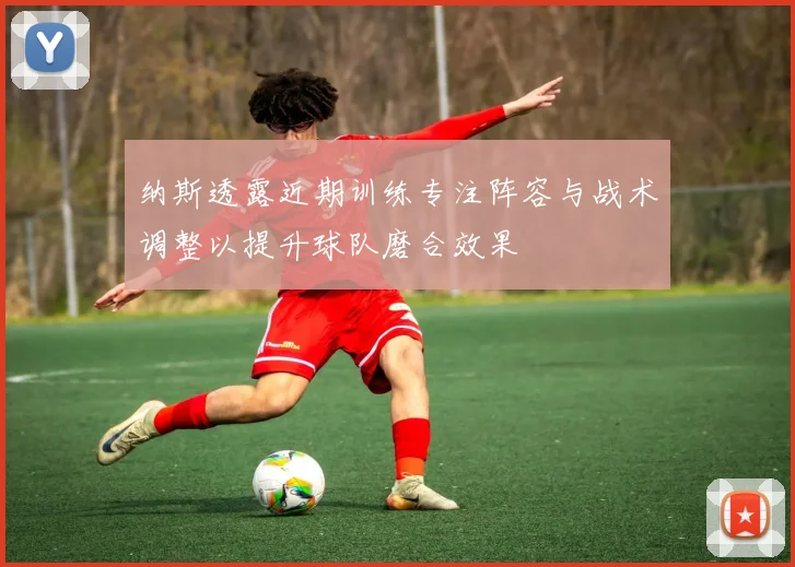 纳斯透露近期训练专注阵容与战术调整以提升球队磨合效果