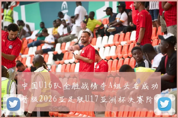 中国U16队全胜战绩夺A组头名成功晋级2026亚足联U17亚洲杯决赛阶段