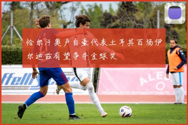 恰尔汗奥卢自豪代表土耳其百场伊尔迪兹有望争夺金球奖