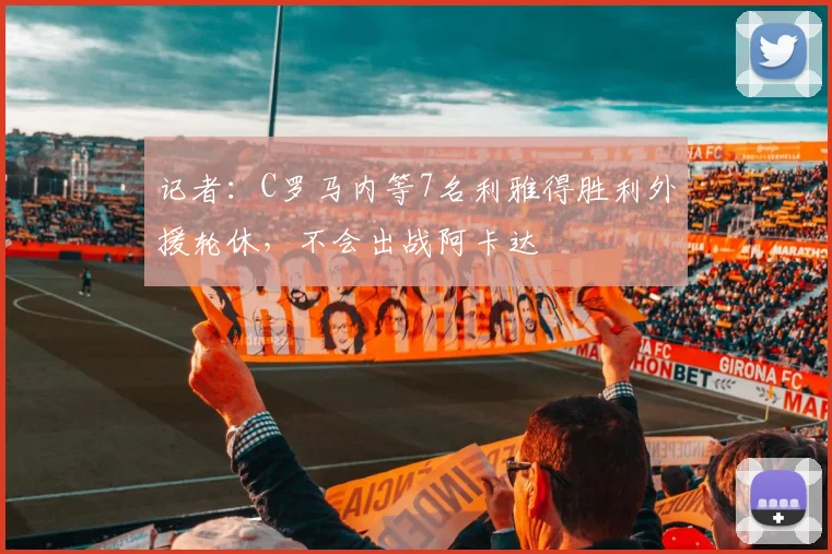 记者：C罗马内等7名利雅得胜利外援轮休，不会出战阿卡达