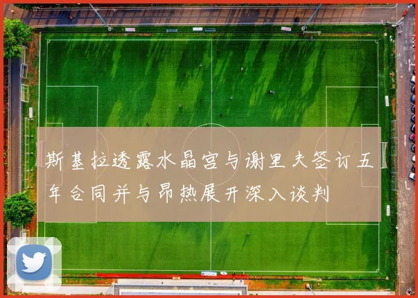斯基拉透露水晶宫与谢里夫签订五年合同并与昂热展开深入谈判