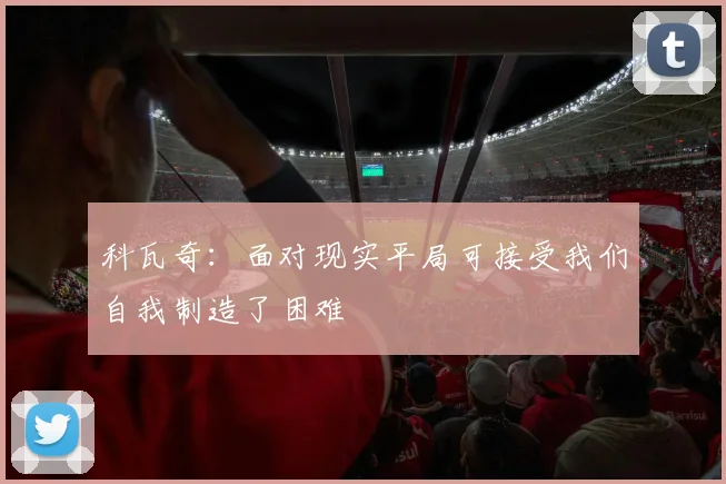 科瓦奇：面对现实平局可接受我们自我制造了困难