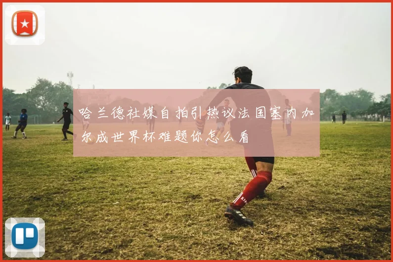 哈兰德社媒自拍引热议法国塞内加尔成世界杯难题你怎么看