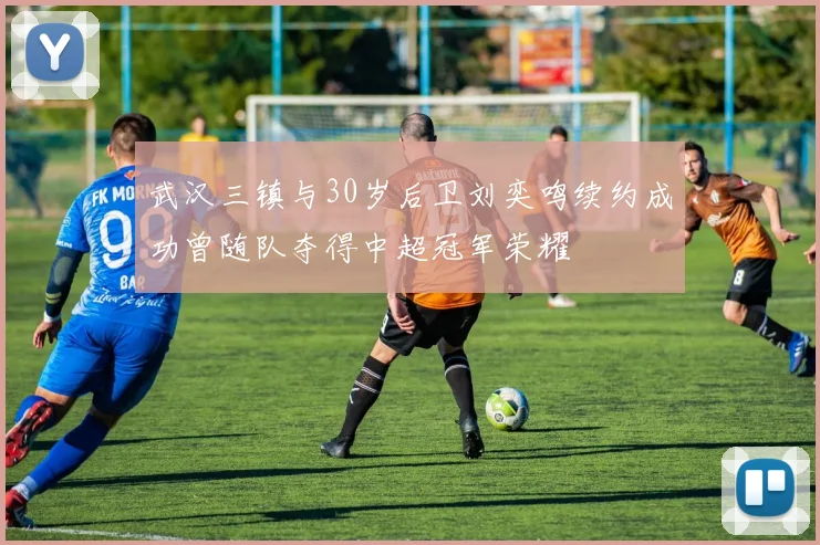 武汉三镇与30岁后卫刘奕鸣续约成功曾随队夺得中超冠军荣耀
