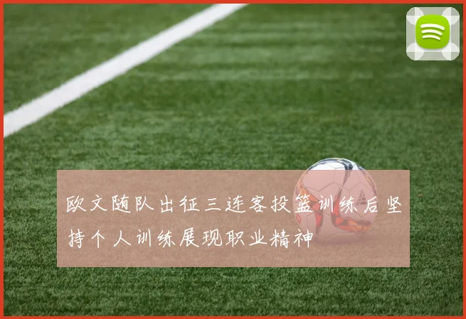 欧文随队出征三连客投篮训练后坚持个人训练展现职业精神