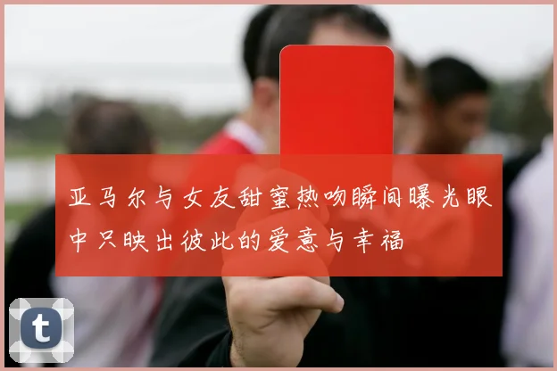 亚马尔与女友甜蜜热吻瞬间曝光眼中只映出彼此的爱意与幸福