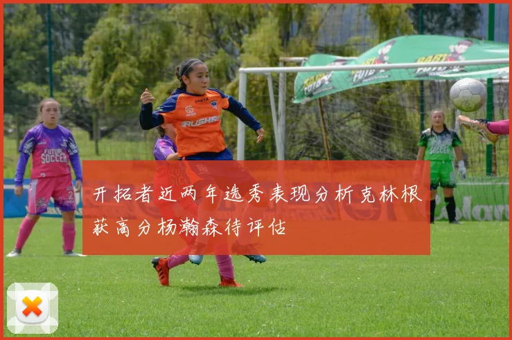 开拓者近两年选秀表现分析克林根获高分杨瀚森待评估