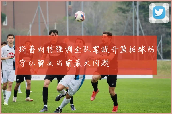 斯普利特强调全队需提升篮板球防守以解决当前最大问题